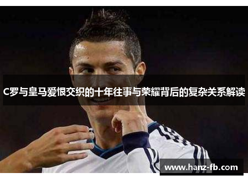 C罗与皇马爱恨交织的十年往事与荣耀背后的复杂关系解读