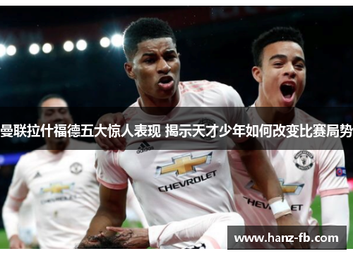 曼联拉什福德五大惊人表现 揭示天才少年如何改变比赛局势