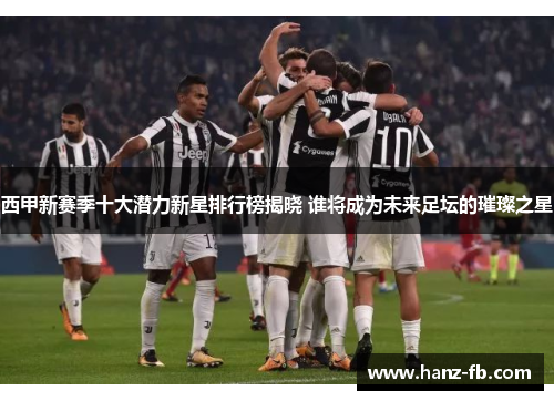 西甲新赛季十大潜力新星排行榜揭晓 谁将成为未来足坛的璀璨之星