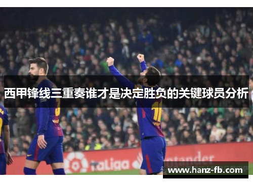 西甲锋线三重奏谁才是决定胜负的关键球员分析