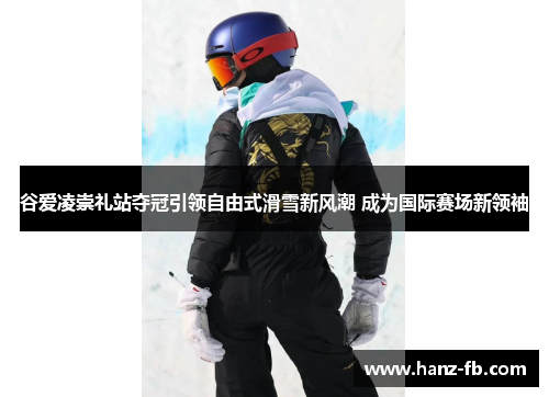 谷爱凌崇礼站夺冠引领自由式滑雪新风潮 成为国际赛场新领袖