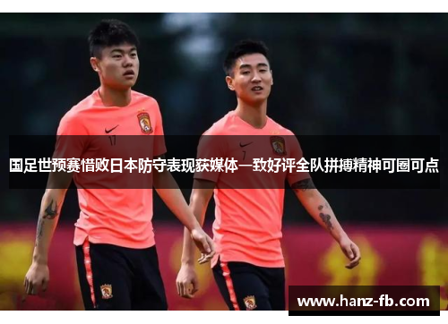 国足世预赛惜败日本防守表现获媒体一致好评全队拼搏精神可圈可点