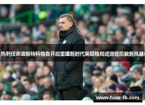 热刺任命波斯特科格鲁开启重建新时代英超格局或迎北伦敦新风暴
